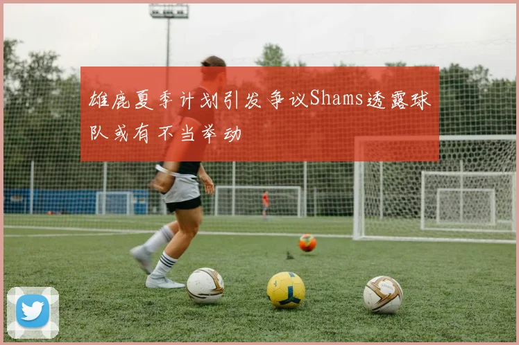 雄鹿夏季计划引发争议Shams透露球队或有不当举动