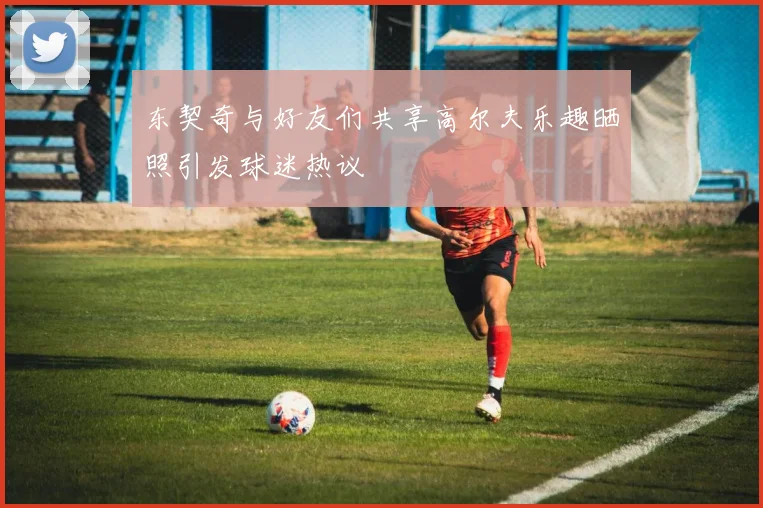东契奇与好友们共享高尔夫乐趣晒照引发球迷热议