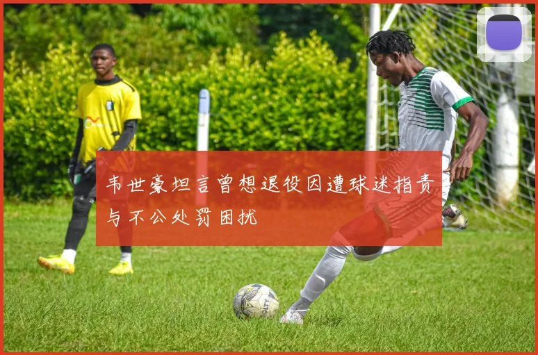 韦世豪坦言曾想退役因遭球迷指责与不公处罚困扰