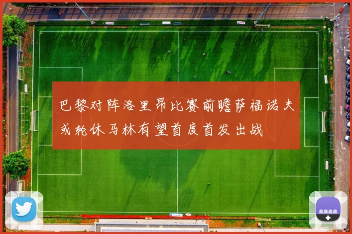 巴黎对阵洛里昂比赛前瞻萨福诺夫或轮休马林有望首度首发出战