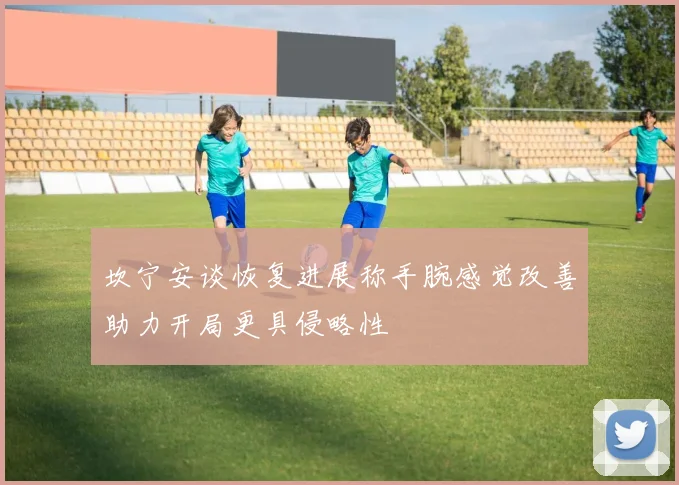 坎宁安谈恢复进展称手腕感觉改善助力开局更具侵略性