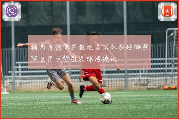 梅西与德保罗抵达国家队驻地晒照阿圭罗点赞引发球迷热议