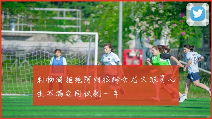 利物浦拒绝阿利松转会尤文球员心生不满合同仅剩一年
