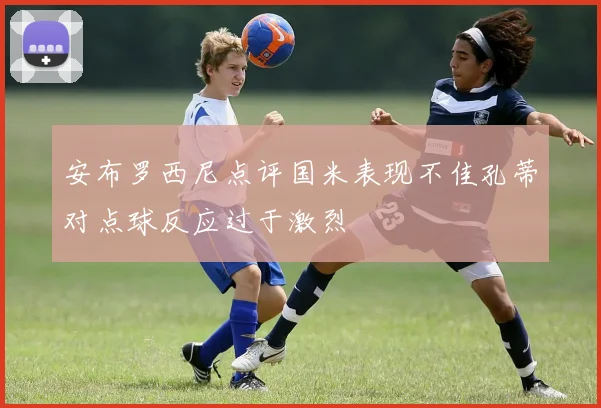 安布罗西尼点评国米表现不佳孔蒂对点球反应过于激烈
