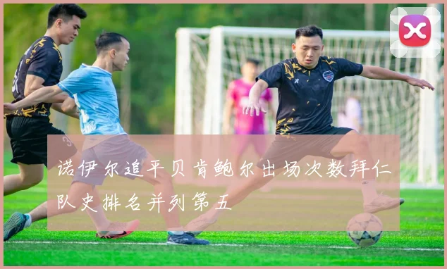 诺伊尔追平贝肯鲍尔出场次数拜仁队史排名并列第五