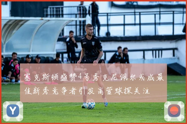 塞克斯顿盛赞4号秀克尼佩尔或成最佳新秀竞争者引发高管球探关注