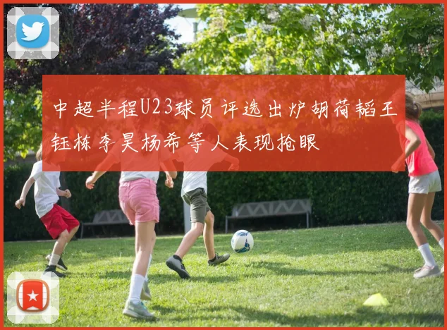 中超半程U23球员评选出炉胡荷韬王钰栋李昊杨希等人表现抢眼