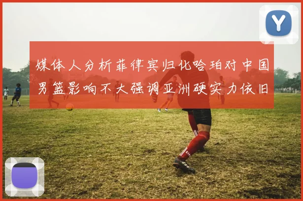 媒体人分析菲律宾归化哈珀对中国男篮影响不大强调亚洲硬实力依旧强劲