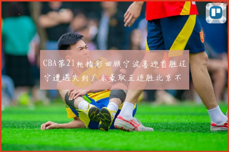 CBA第21轮精彩回顾宁波喜迎首胜辽宁遭遇失利广东豪取五连胜北京不敌天津江苏力克新疆