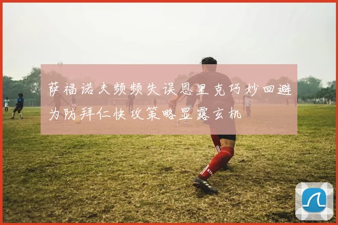 萨福诺夫频频失误恩里克巧妙回避为防拜仁快攻策略显露玄机